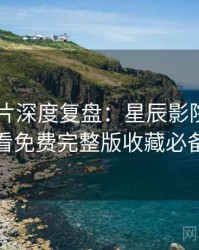 2025新片深度复盘：星辰影院在线观看免费完整版收藏必备