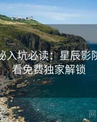 幕后揭秘入坑必读：星辰影院在线观看免费独家解锁