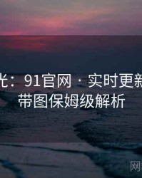 独家曝光：91官网 · 实时更新速递 · 带图保姆级解析