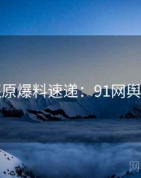 数据还原爆料速递：91网舆论风向