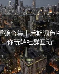 秀人网重磅合集｜后期调色技巧＋带你玩转社群互动