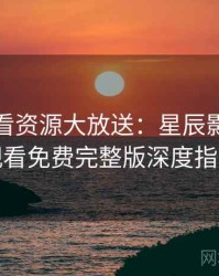 影迷必看资源大放送：星辰影院在线观看免费完整版深度指南