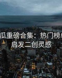 每日吃瓜重磅合集：热门榜单揭晓，启发二创灵感
