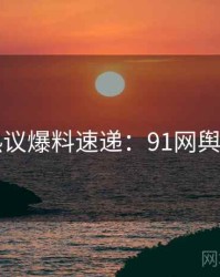 网络热议爆料速递：91网舆论风向
