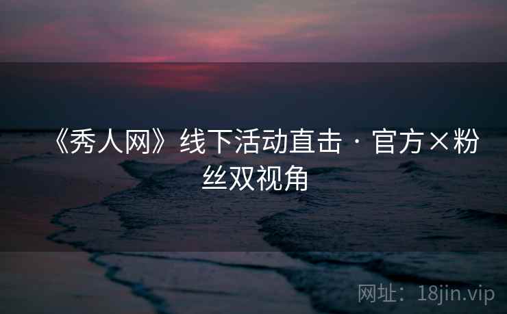 《秀人网》线下活动直击 · 官方×粉丝双视角 《秀人网》线下活动直击 · 官方×粉丝双视角