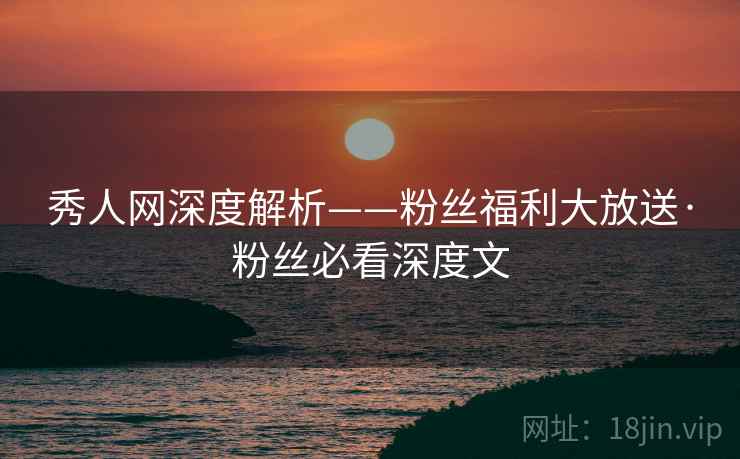 秀人网深度解析——粉丝福利大放送·粉丝必看深度文