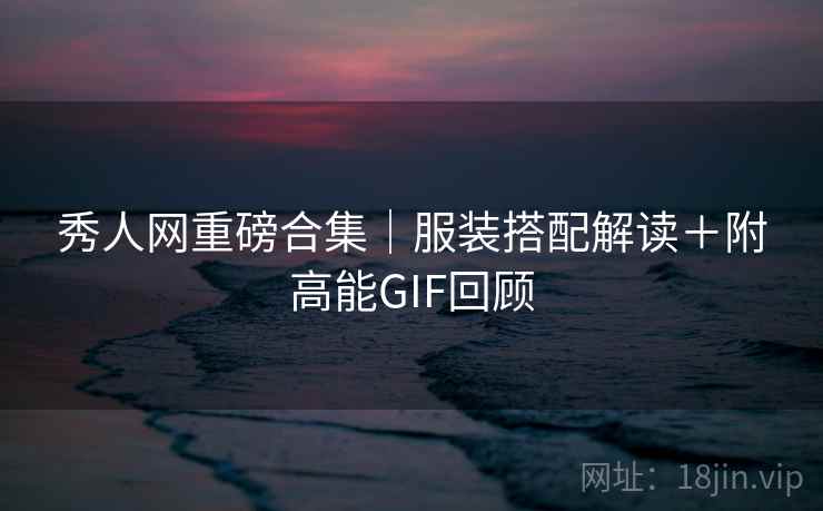 秀人网重磅合集｜服装搭配解读＋附高能GIF回顾