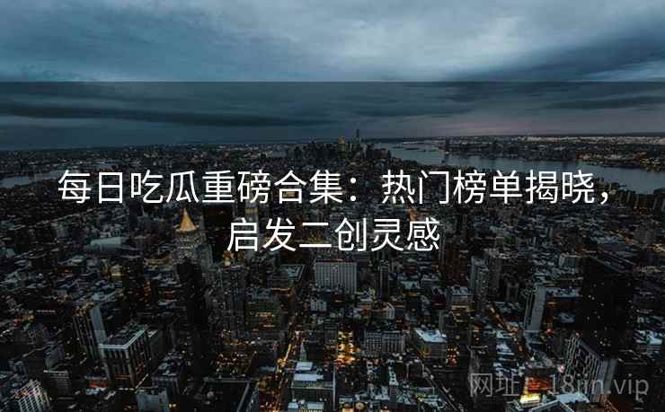 每日吃瓜重磅合集：热门榜单揭晓，启发二创灵感