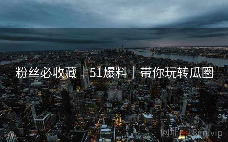 粉丝必收藏｜51爆料｜带你玩转瓜圈