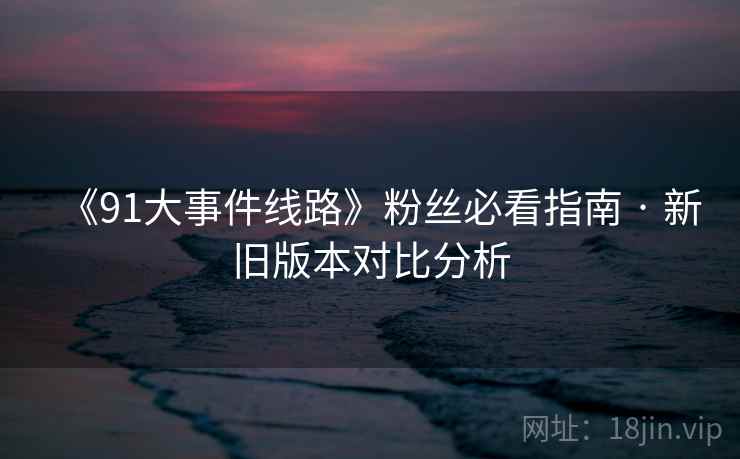 《91大事件线路》粉丝必看指南 · 新旧版本对比分析