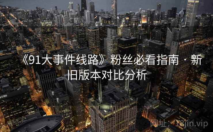 《91大事件线路》粉丝必看指南 · 新旧版本对比分析