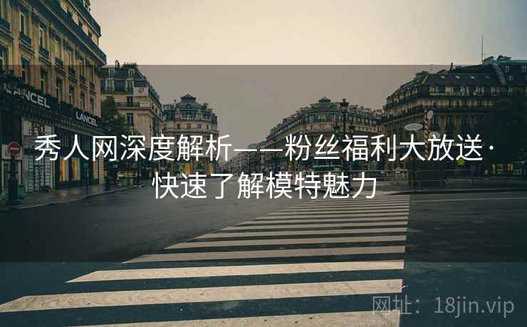 秀人网深度解析——粉丝福利大放送·快速了解模特魅力