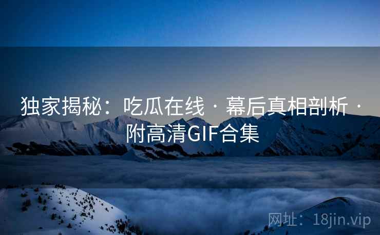 独家揭秘：吃瓜在线 · 幕后真相剖析 · 附高清GIF合集