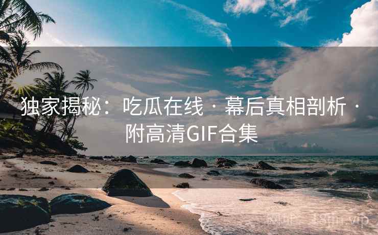 独家揭秘：吃瓜在线 · 幕后真相剖析 · 附高清GIF合集
