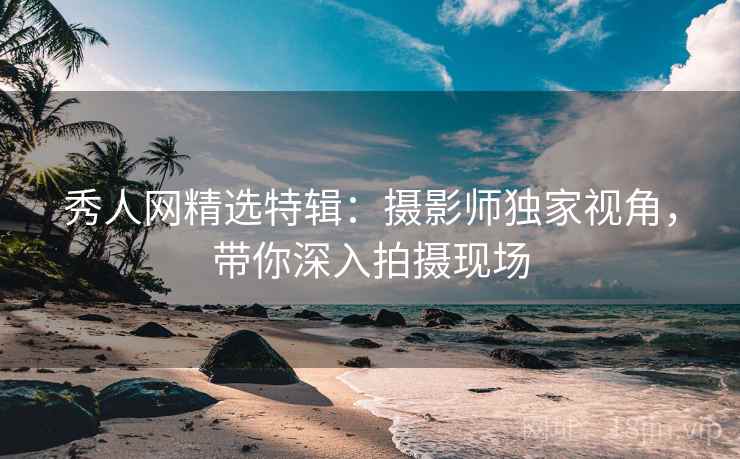 秀人网精选特辑：摄影师独家视角，带你深入拍摄现场
