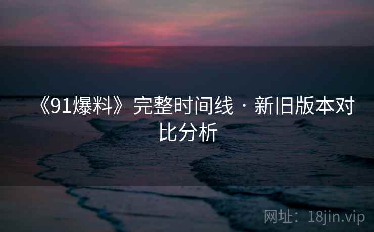 《91爆料》完整时间线 · 新旧版本对比分析