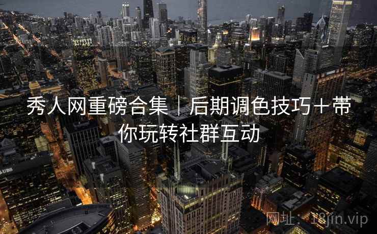 秀人网重磅合集｜后期调色技巧＋带你玩转社群互动