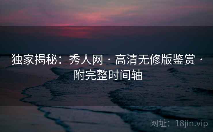 独家揭秘：秀人网 · 高清无修版鉴赏 · 附完整时间轴