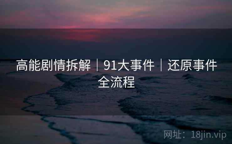 高能剧情拆解｜91大事件｜还原事件全流程